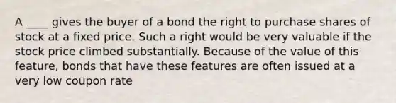 A ____ gives the buyer of a bond the right to purchase shares of stock at a fixed price. Such a right would be very valuable if the stock price climbed substantially. Because of the value of this feature, bonds that have these features are often issued at a very low coupon rate