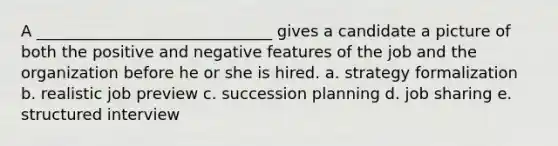 A ______________________________ gives a candidate a picture of both the positive and negative features of the job and the organization before he or she is hired. a. strategy formalization b. realistic job preview c. succession planning d. job sharing e. structured interview