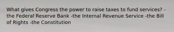 What gives Congress the power to raise taxes to fund services? -the Federal Reserve Bank -the Internal Revenue Service -the Bill of Rights -the Constitution