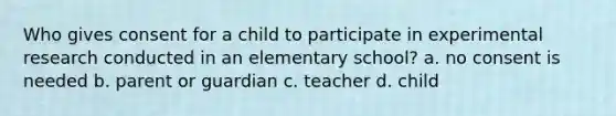 Who gives consent for a child to participate in experimental research conducted in an elementary school? a. no consent is needed b. parent or guardian c. teacher d. child