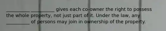 __________ __________ gives each co-owner the right to possess the whole property, not just part of it. Under the law, any __________ of persons may join in ownership of the property.