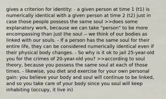 gives a criterion for identity: - a given person at time 1 (t1) is numerically identical with a given person at time 2 (t2) just in case those people possess the same soul >>does some explanatory work, because we can take "person" to be more encompassing than just the soul -- we think of our bodies as linked with our souls. - If a person has the same soul for their entire life, they can be considered numerically identical even if their physical body changes. - So why is it ok to jail 25-year-old you for the crimes of 20-year-old you? >>according to soul theory, because you possess the same soul at each of those times. - likewise, you diet and exercise for your own personal gain: you believe your body and soul will continue to be linked, and so you take care of your body since you soul will keep inhabiting (occupy, it live in)