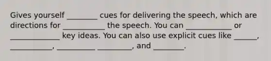 Gives yourself ________ cues for delivering the speech, which are directions for ___________ the speech. You can ____________ or _____________ key ideas. You can also use explicit cues like ______, ___________, __________ _________, and ________.