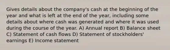 Gives details about the company's cash at the beginning of the year and what is left at the end of the year, including some details about where cash was generated and where it was used during the course of the year. A) Annual report B) Balance sheet C) Statement of cash flows D) Statement of stockholders' earnings E) Income statement