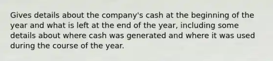 Gives details about the company's cash at the beginning of the year and what is left at the end of the year, including some details about where cash was generated and where it was used during the course of the year.