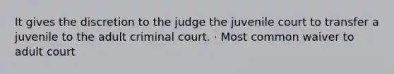 It gives the discretion to the judge the juvenile court to transfer a juvenile to the adult criminal court. · Most common waiver to adult court