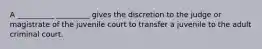 A __________ _________ gives the discretion to the judge or magistrate of the juvenile court to transfer a juvenile to the adult criminal court.