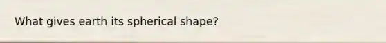 What gives earth its spherical shape?