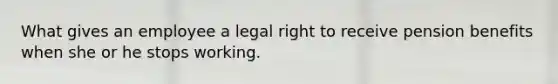 What gives an employee a legal right to receive pension benefits when she or he stops working.