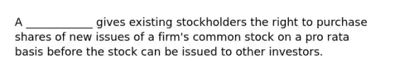 A ____________ gives existing stockholders the right to purchase shares of new issues of a firm's common stock on a pro rata basis before the stock can be issued to other investors.