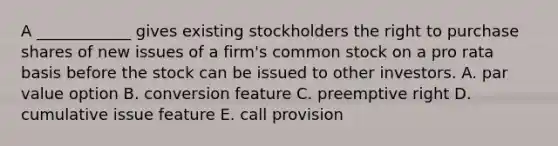 A ____________ gives existing stockholders the right to purchase shares of new issues of a firm's common stock on a pro rata basis before the stock can be issued to other investors. A. par value option B. conversion feature C. preemptive right D. cumulative issue feature E. call provision