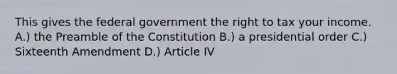 This gives the federal government the right to tax your income. A.) the Preamble of the Constitution B.) a presidential order C.) Sixteenth Amendment D.) Article IV