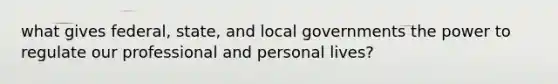 what gives federal, state, and local governments the power to regulate our professional and personal lives?