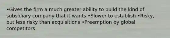 •Gives the firm a much greater ability to build the kind of subsidiary company that it wants •Slower to establish •Risky, but less risky than acquisitions •Preemption by global competitors