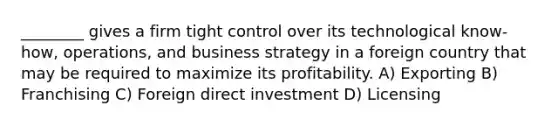 ________ gives a firm tight control over its technological know-how, operations, and business strategy in a foreign country that may be required to maximize its profitability. A) Exporting B) Franchising C) Foreign direct investment D) Licensing