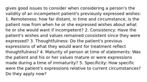 gives good issues to consider when considering a person's the validity of an incompetent patient's previously expressed wishes: 1. Remoteness: how far distant, in time and circumstance, is the patient now from when he or she expressed wishes about what he or she would want if incompetent? 2. Consistency: Have the patient's wishes and values remained consistent since they were expressed? 3. Thoughtfulness: Do the patient's previous expressions of what they would want for treatment reflect thoughtfulness? 4. Maturity of person at time of statements: Was the patient and his or her values mature or were expressions made during a time of immaturity? 5. Specificity: How specific were the patient's expressions relative to current circumstances? Do they apply now?