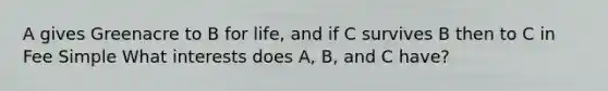 A gives Greenacre to B for life, and if C survives B then to C in Fee Simple What interests does A, B, and C have?