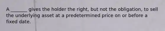 A _______ gives the holder the right, but not the obligation, to sell the underlying asset at a predetermined price on or before a fixed date.