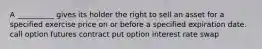 A __________ gives its holder the right to sell an asset for a specified exercise price on or before a specified expiration date. call option futures contract put option interest rate swap