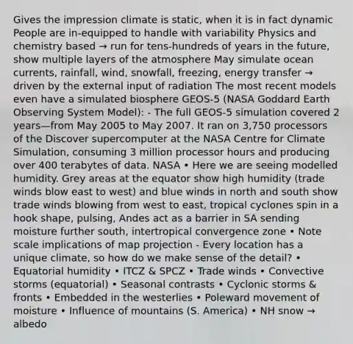 Gives the impression climate is static, when it is in fact dynamic People are in-equipped to handle with variability Physics and chemistry based → run for tens-hundreds of years in the future, show multiple layers of the atmosphere May simulate ocean currents, rainfall, wind, snowfall, freezing, energy transfer → driven by the external input of radiation The most recent models even have a simulated biosphere GEOS-5 (NASA Goddard Earth Observing System Model): - The full GEOS-5 simulation covered 2 years—from May 2005 to May 2007. It ran on 3,750 processors of the Discover supercomputer at the NASA Centre for Climate Simulation, consuming 3 million processor hours and producing over 400 terabytes of data. NASA • Here we are seeing modelled humidity. Grey areas at the equator show high humidity (trade winds blow east to west) and blue winds in north and south show trade winds blowing from west to east, tropical cyclones spin in a hook shape, pulsing, Andes act as a barrier in SA sending moisture further south, intertropical convergence zone • Note scale implications of map projection - Every location has a unique climate, so how do we make sense of the detail? • Equatorial humidity • ITCZ & SPCZ • Trade winds • Convective storms (equatorial) • Seasonal contrasts • Cyclonic storms & fronts • Embedded in the westerlies • Poleward movement of moisture • Influence of mountains (S. America) • NH snow → albedo