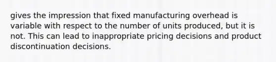 gives the impression that fixed manufacturing overhead is variable with respect to the number of units produced, but it is not. This can lead to inappropriate pricing decisions and product discontinuation decisions.