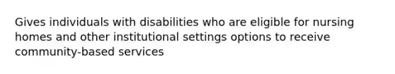 Gives individuals with disabilities who are eligible for nursing homes and other institutional settings options to receive community-based services