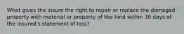 What gives the insure the right to repair or replace the damaged property with material or property of like kind within 30 days of the insured's statement of loss?