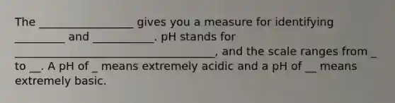 The _________________ gives you a measure for identifying _________ and ___________. pH stands for ____________________________________, and the scale ranges from _ to __. A pH of _ means extremely acidic and a pH of __ means extremely basic.