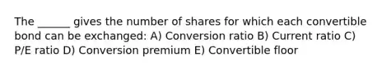 The ______ gives the number of shares for which each convertible bond can be exchanged: A) Conversion ratio B) Current ratio C) P/E ratio D) Conversion premium E) Convertible floor