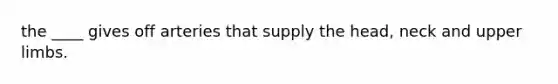 the ____ gives off arteries that supply the head, neck and upper limbs.