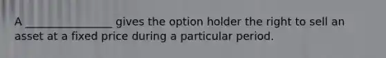 A ________________ gives the option holder the right to sell an asset at a fixed price during a particular period.