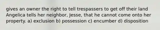 gives an owner the right to tell trespassers to get off their land Angelica tells her neighbor, Jesse, that he cannot come onto her property. a) exclusion b) possession c) encumber d) disposition