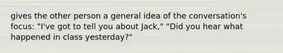 gives the other person a general idea of the conversation's focus: "I've got to tell you about Jack," "Did you hear what happened in class yesterday?"