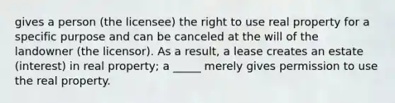 gives a person (the licensee) the right to use real property for a specific purpose and can be canceled at the will of the landowner (the licensor). As a result, a lease creates an estate (interest) in real property; a _____ merely gives permission to use the real property.