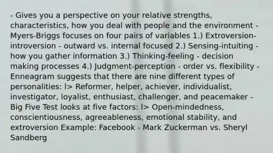 - Gives you a perspective on your relative strengths, characteristics, how you deal with people and the environment - Myers-Briggs focuses on four pairs of variables 1.) Extroversion-introversion - outward vs. internal focused 2.) Sensing-intuiting - how you gather information 3.) Thinking-feeling - decision making processes 4.) Judgment-perception - order vs. flexibility - Enneagram suggests that there are nine different types of personalities: l> Reformer, helper, achiever, individualist, investigator, loyalist, enthusiast, challenger, and peacemaker - Big Five Test looks at five factors: l> Open-mindedness, conscientiousness, agreeableness, emotional stability, and extroversion Example: Facebook - Mark Zuckerman vs. Sheryl Sandberg