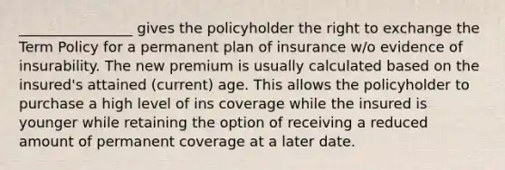 ________________ gives the policyholder the right to exchange the Term Policy for a permanent plan of insurance w/o evidence of insurability. The new premium is usually calculated based on the insured's attained (current) age. This allows the policyholder to purchase a high level of ins coverage while the insured is younger while retaining the option of receiving a reduced amount of permanent coverage at a later date.