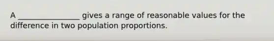 A ________________ gives a range of reasonable values for the difference in two population proportions.