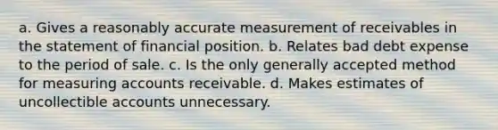 a. Gives a reasonably accurate measurement of receivables in the statement of financial position. b. Relates bad debt expense to the period of sale. c. Is the only generally accepted method for measuring accounts receivable. d. Makes estimates of uncollectible accounts unnecessary.