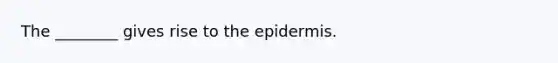 The ________ gives rise to the epidermis.