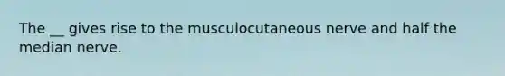 The __ gives rise to the musculocutaneous nerve and half the median nerve.