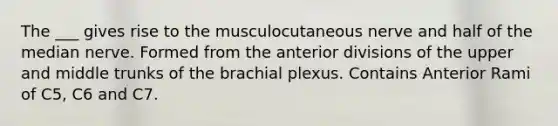 The ___ gives rise to the musculocutaneous nerve and half of the median nerve. Formed from the anterior divisions of the upper and middle trunks of the brachial plexus. Contains Anterior Rami of C5, C6 and C7.