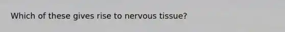 Which of these gives rise to nervous tissue?