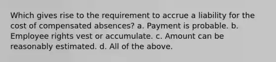 Which gives rise to the requirement to accrue a liability for the cost of compensated absences? a. Payment is probable. b. Employee rights vest or accumulate. c. Amount can be reasonably estimated. d. All of the above.