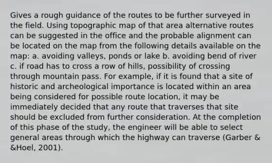 Gives a rough guidance of the routes to be further surveyed in the field. Using topographic map of that area alternative routes can be suggested in the office and the probable alignment can be located on the map from the following details available on the map: a. avoiding valleys, ponds or lake b. avoiding bend of river c. if road has to cross a row of hills, possibility of crossing through mountain pass. For example, if it is found that a site of historic and archeological importance is located within an area being considered for possible route location, it may be immediately decided that any route that traverses that site should be excluded from further consideration. At the completion of this phase of the study, the engineer will be able to select general areas through which the highway can traverse (Garber & &Hoel, 2001).