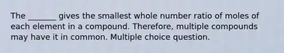 The _______ gives the smallest whole number ratio of moles of each element in a compound. Therefore, multiple compounds may have it in common. Multiple choice question.