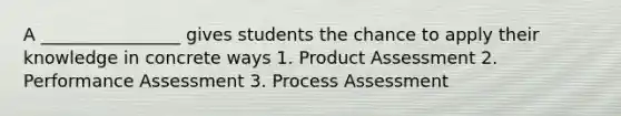 A ________________ gives students the chance to apply their knowledge in concrete ways 1. Product Assessment 2. Performance Assessment 3. Process Assessment