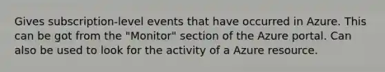 Gives subscription-level events that have occurred in Azure. This can be got from the "Monitor" section of the Azure portal. Can also be used to look for the activity of a Azure resource.