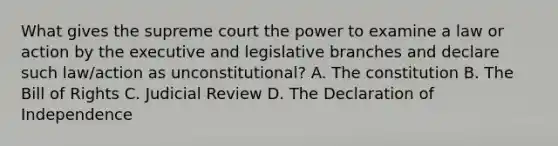 What gives the supreme court the power to examine a law or action by the executive and legislative branches and declare such law/action as unconstitutional? A. The constitution B. The Bill of Rights C. Judicial Review D. The Declaration of Independence