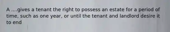 A ....gives a tenant the right to possess an estate for a period of time, such as one year, or until the tenant and landlord desire it to end