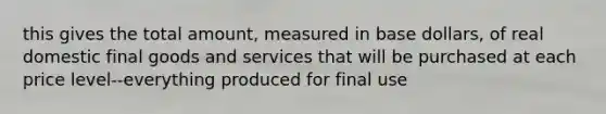 this gives the total amount, measured in base dollars, of real domestic final goods and services that will be purchased at each price level--everything produced for final use